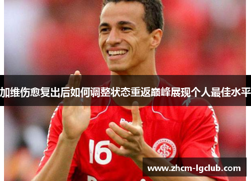 加维伤愈复出后如何调整状态重返巅峰展现个人最佳水平