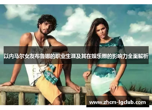 以内马尔女友布鲁娜的职业生涯及其在娱乐圈的影响力全面解析