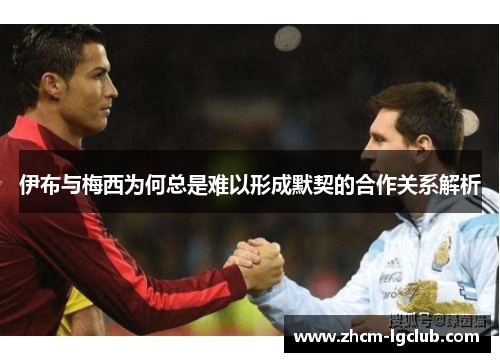 伊布与梅西为何总是难以形成默契的合作关系解析