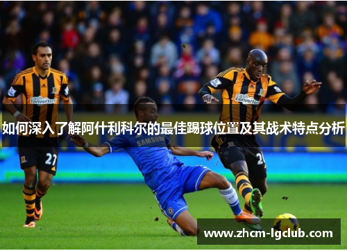 如何深入了解阿什利科尔的最佳踢球位置及其战术特点分析
