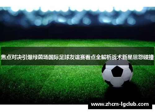 焦点对决引爆绿茵场国际足球友谊赛看点全解析战术新星恩怨碰撞