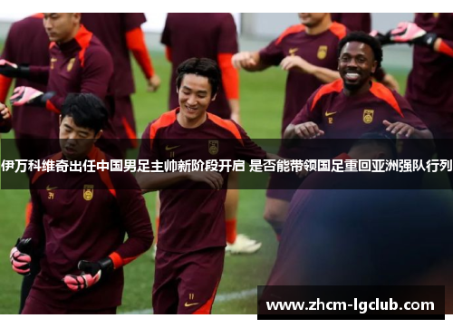 伊万科维奇出任中国男足主帅新阶段开启 是否能带领国足重回亚洲强队行列