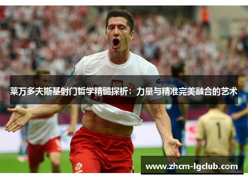莱万多夫斯基射门哲学精髓探析：力量与精准完美融合的艺术